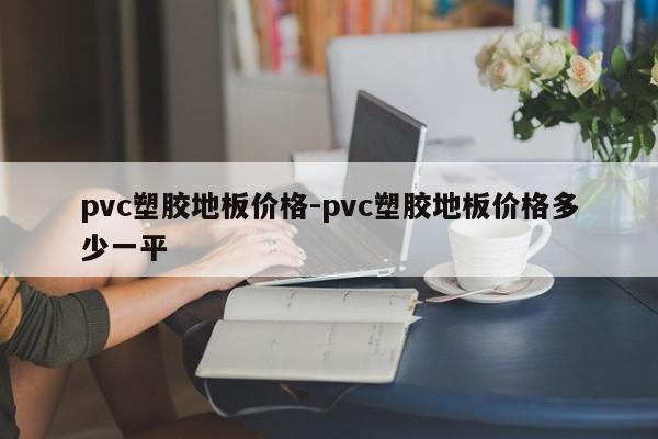 pvc塑胶地板价格-pvc塑胶地板价格多少一平